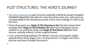 PLOT STRUCTURES: THE HERO’S JOURNEY
• The Hero’s Journey is a plot structure originally crafted by Joseph Campbell.
Campbell argued that the plot of a story has three main acts, with each act
corresponding to the necessary journey a hero must undergo in order to be
the hero.
• Those three parts are: Stage 1) The Departure Act (the hero leaves their
everyday life); Stage 2) The Initiation Act (the hero undergoes various
conflicts in an unknown land); and Stage 3) The Return Act (the hero
returns, radically altered, to their original home).
• In his screenwriting textbook The Writer’s Journey, Christopher Vogler
expands these three stages into a 12 step process. To Vogler, the hero’s
journey must pass through these parts:
• .
 