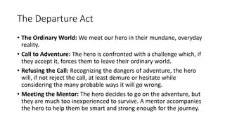 The Departure Act
• The Ordinary World: We meet our hero in their mundane, everyday
reality.
• Call to Adventure: The hero is confronted with a challenge which, if
they accept it, forces them to leave their ordinary world.
• Refusing the Call: Recognizing the dangers of adventure, the hero
will, if not reject the call, at least demure or hesitate while
considering the many probable ways it will go wrong.
• Meeting the Mentor: The hero decides to go on the adventure, but
they are much too inexperienced to survive. A mentor accompanies
the hero to help them be smart and strong enough for the journey.
 