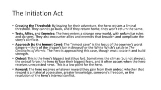The Initiation Act
• Crossing the Threshold: By leaving for their adventure, the hero crosses a liminal
threshold. They cannot go back, and if they return home, they won’t return the same.
• Tests, Allies, and Enemies: The hero enters a strange new world, with unfamiliar rules
and dangers. They also encounter allies and enemies that broaden and complicate the
story’s conflicts.
• Approach (to the Inmost Cave): The “inmost cave” is the locus of the journey’s worst
dangers—think of the dragon’s lair in Beowulf or the White Witch’s castle in The
Chronicles of Narnia. The hero is approaching this cave, though must locate it and build
strength.
• Ordeal: This is the hero’s biggest test (thus far). Sometimes the climax (but not always),
the ordeal forces the hero to face their biggest fears, and it often occurs when the hero
receives unexpected news. This is a low point for the hero.
• Reward: The hero receives whatever reward they gain from their ordeal, whether that
reward is a material possession, greater knowledge, someone’s freedom, or the
resolution of the hero’s internal conflict.
 