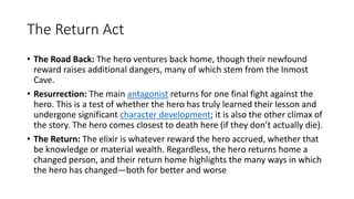 The Return Act
• The Road Back: The hero ventures back home, though their newfound
reward raises additional dangers, many of which stem from the Inmost
Cave.
• Resurrection: The main antagonist returns for one final fight against the
hero. This is a test of whether the hero has truly learned their lesson and
undergone significant character development; it is also the other climax of
the story. The hero comes closest to death here (if they don’t actually die).
• The Return: The elixir is whatever reward the hero accrued, whether that
be knowledge or material wealth. Regardless, the hero returns home a
changed person, and their return home highlights the many ways in which
the hero has changed—both for better and worse
 