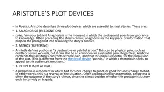 ARISTOTLE’S PLOT DEVICES
• In Poetics, Aristotle describes three plot devices which are essential to most stories. These are:
• 1. ANAGNORISIS (RECOGNITION)
• Luke, I am your father! Anagnorisis is the moment in which the protagonist goes from ignorance
to knowledge. Often preceding the story’s climax, anagnorisis is the key piece of information that
propels the protagonist into resolving the story’s conflict.
• 2. PATHOS (SUFFERING)
• Aristotle defines pathos as “a destructive or painful action.” This can be physical pain, such as
death or severe wounds, but it can also be an emotional or existential pain. Regardless, Aristotle
contends that all stories confront extreme pain, and that this pain is essential for the propulsion
of the plot. (This is different from the rhetorical device “pathos,” in which a rhetorician seeks to
appeal to the audience’s emotions.)
• 3. PERIPETEIA (REVERSAL)
• A peripeteia is a moment in which bad fortunes change to good, or good fortunes change to bad.
In other words, this is a reversal of the situation. Often accompanied by anagnorisis, peripeteia is
often the outcome of the story’s climax, since the climax decides whether the protagonist’s story
ends in comedy or tragedy.
 