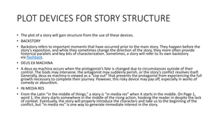 PLOT DEVICES FOR STORY STRUCTURE
• The plot of a story will gain structure from the use of these devices.
• BACKSTORY
• Backstory refers to important moments that have occurred prior to the main story. They happen before the
story’s exposition, and while they sometimes change the direction of the story, they more often provide
historical parallels and key bits of characterization. Sometimes, a story will refer to its own backstory
via flashback.
• DEUS EX MACHINA
• A deus ex machina occurs when the protagonist’s fate is changed due to circumstances outside of their
control. The Gods may intervene, the antagonist may suddenly perish, or the story’s conflict resolves itself.
Generally, deus ex machina is viewed as a “cop out” that prevents the protagonist from experiencing the full
growth necessary to complete their journey. However, this risky device may pay off, especially in works of
comedy or absurdism.
• IN MEDIA RES
• From the Latin “in the middle of things,” a story is “in media res” when it starts in the middle. On Page 1,
word 1, the story starts somewhere in the middle of the rising action, hooking the reader in despite the lack
of context. Eventually, the story will properly introduce the characters and take us to the beginning of the
conflict, but “in media res” is one way to generate immediate interest in the story.
 