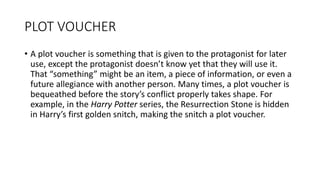 PLOT VOUCHER
• A plot voucher is something that is given to the protagonist for later
use, except the protagonist doesn’t know yet that they will use it.
That “something” might be an item, a piece of information, or even a
future allegiance with another person. Many times, a plot voucher is
bequeathed before the story’s conflict properly takes shape. For
example, in the Harry Potter series, the Resurrection Stone is hidden
in Harry’s first golden snitch, making the snitch a plot voucher.
 