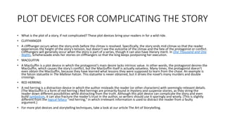 PLOT DEVICES FOR COMPLICATING THE STORY
• What is the plot of a story, if not complicated? These plot devices bring your readers in for a wild ride.
• CLIFFHANGER
• A cliffhanger occurs when the story ends before the climax is resolved. Specifically, the story ends mid-climax so that the reader
experiences the height of the story’s tension, but doesn’t see the outcome of the climax and the fate of the protagonist or conflict.
Cliffhangers will generally occur when the story is part of a series, though it can also have literary merit. In One Thousand and One
Nights, Scheherazade ends her stories on cliffhangers so that the king keeps postponing her execution.
• MACGUFFIN
• A MacGuffin is a plot device in which the protagonist’s main desire lacks intrinsic value. In other words, the protagonist desires the
MacGuffin, which causes the story’s conflict, but the MacGuffin itself is actually valueless. Many times, the protagonist doesn’t
even obtain the MacGuffin, because they have learned what lessons they were supposed to learn from the chase. An example is
the falcon statuette in The Maltese Falcon. This statuette is never obtained, but it drives the novel’s many murders and double
crossings.
• RED HERRING
• A red herring is a distraction device in which the author misleads the reader (or other characters) with seemingly-relevant details.
(The MacGuffin is a form of red herring.) Red herrings are primarily found in mystery and suspense stories, as they string the
reader down different possibilities while distracting from the truth. Although this plot device can complicate the story and even
build symbolism, it can also fracture the reader’s trust in the author, so writers should use it sparingly and wisely. (This is slightly
different from the logical fallacy “red herring,” in which irrelevant information is used to distract the reader from a faulty
argument.)
• For more plot devices and storytelling techniques, take a look at our article The Art of Storytelling.
 