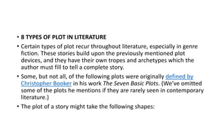 • 8 TYPES OF PLOT IN LITERATURE
• Certain types of plot recur throughout literature, especially in genre
fiction. These stories build upon the previously mentioned plot
devices, and they have their own tropes and archetypes which the
author must fill to tell a complete story.
• Some, but not all, of the following plots were originally defined by
Christopher Booker in his work The Seven Basic Plots. (We’ve omitted
some of the plots he mentions if they are rarely seen in contemporary
literature.)
• The plot of a story might take the following shapes:
 