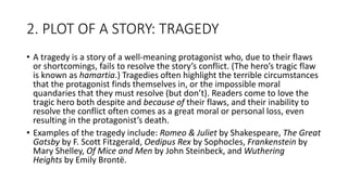 2. PLOT OF A STORY: TRAGEDY
• A tragedy is a story of a well-meaning protagonist who, due to their flaws
or shortcomings, fails to resolve the story’s conflict. (The hero’s tragic flaw
is known as hamartia.) Tragedies often highlight the terrible circumstances
that the protagonist finds themselves in, or the impossible moral
quandaries that they must resolve (but don’t). Readers come to love the
tragic hero both despite and because of their flaws, and their inability to
resolve the conflict often comes as a great moral or personal loss, even
resulting in the protagonist’s death.
• Examples of the tragedy include: Romeo & Juliet by Shakespeare, The Great
Gatsby by F. Scott Fitzgerald, Oedipus Rex by Sophocles, Frankenstein by
Mary Shelley, Of Mice and Men by John Steinbeck, and Wuthering
Heights by Emily Brontë.
 