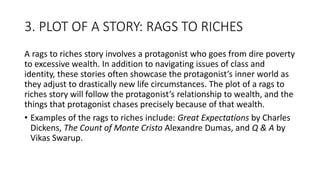 3. PLOT OF A STORY: RAGS TO RICHES
A rags to riches story involves a protagonist who goes from dire poverty
to excessive wealth. In addition to navigating issues of class and
identity, these stories often showcase the protagonist’s inner world as
they adjust to drastically new life circumstances. The plot of a rags to
riches story will follow the protagonist’s relationship to wealth, and the
things that protagonist chases precisely because of that wealth.
• Examples of the rags to riches include: Great Expectations by Charles
Dickens, The Count of Monte Cristo Alexandre Dumas, and Q & A by
Vikas Swarup.
 