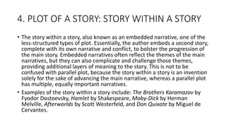4. PLOT OF A STORY: STORY WITHIN A STORY
• The story within a story, also known as an embedded narrative, one of the
less-structured types of plot. Essentially, the author embeds a second story,
complete with its own narrative and conflict, to bolster the progression of
the main story. Embedded narratives often reflect the themes of the main
narratives, but they can also complicate and challenge those themes,
providing additional layers of meaning to the story. This is not to be
confused with parallel plot, because the story within a story is an invention
solely for the sake of advancing the main narrative, whereas a parallel plot
has multiple, equally important narratives.
• Examples of the story within a story include: The Brothers Karamazov by
Fyodor Dostoevsky, Hamlet by Shakespeare, Moby-Dick by Herman
Melville, Afterworlds by Scott Westerfeld, and Don Quixote by Miguel de
Cervantes.
 