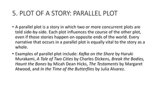 5. PLOT OF A STORY: PARALLEL PLOT
• A parallel plot is a story in which two or more concurrent plots are
told side-by-side. Each plot influences the course of the other plot,
even if those stories happen on opposite ends of the world. Every
narrative that occurs in a parallel plot is equally vital to the story as a
whole.
• Examples of parallel plot include: Kafka on the Shore by Haruki
Murakami, A Tale of Two Cities by Charles Dickens, Break the Bodies,
Haunt the Bones by Micah Dean Hicks, The Testaments by Margaret
Atwood, and In the Time of the Butterflies by Julia Alvarez.
 