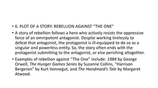 • 6. PLOT OF A STORY: REBELLION AGAINST “THE ONE”
• A story of rebellion follows a hero who actively resists the oppressive
force of an omnipotent antagonist. Despite working tirelessly to
defeat that antagonist, the protagonist is ill-equipped to do so as a
singular and powerless entity. So, the story often ends with the
protagonist submitting to the antagonist, or else perishing altogether.
• Examples of rebellion against “The One” include: 1984 by George
Orwell, The Hunger Games Series by Suzanne Collins, “Harrison
Bergeron” by Kurt Vonnegut, and The Handmaid’s Tale by Margaret
Atwood.
 