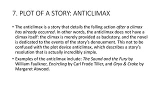 7. PLOT OF A STORY: ANTICLIMAX
• The anticlimax is a story that details the falling action after a climax
has already occurred. In other words, the anticlimax does not have a
climax itself: the climax is merely provided as backstory, and the novel
is dedicated to the events of the story’s denouement. This not to be
confused with the plot device anticlimax, which describes a story’s
resolution that is actually incredibly simple.
• Examples of the anticlimax include: The Sound and the Fury by
William Faulkner, Encircling by Carl Frode Tiller, and Oryx & Crake by
Margaret Atwood.
 