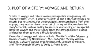 8. PLOT OF A STORY: VOYAGE AND RETURN
• Stories of voyage and return involve protagonists who journey into
strange worlds. Often, a story of “Quest” is also a story of voyage and
return, but not always. For the protagonist to return home from their
voyage, they must achieve some sort of daring act that resolves the
story’s conflict, such as finding treasure or vanquishing an antagonist.
Both the voyage and the return teaches the protagonist life lessons
and pushes them to make difficult decisions.
• Examples of voyage and return include: The Iliad and the Odyssey by
Homer, Coraline by Neil Gaiman, The Lord of the Flies by William
Golding, Gulliver’s Travels by Jonathan Swift, Candide by Voltaire,
and The Wonderful Wizard of Oz by L. Frank Baum.
 