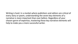 Writing is hard. In a market where publishers and editors are critical of
every story or poem, understanding the seven key elements of a
narrative is more important than ever before. Regardless of your
chosen genre of expertise, mastering these key narrative elements will
help to make you a more successful writer.
 