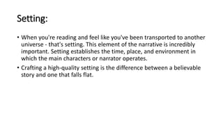 Setting:
• When you're reading and feel like you've been transported to another
universe - that's setting. This element of the narrative is incredibly
important. Setting establishes the time, place, and environment in
which the main characters or narrator operates.
• Crafting a high-quality setting is the difference between a believable
story and one that falls flat.
 