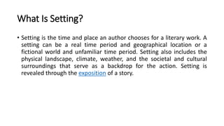 What Is Setting?
• Setting is the time and place an author chooses for a literary work. A
setting can be a real time period and geographical location or a
fictional world and unfamiliar time period. Setting also includes the
physical landscape, climate, weather, and the societal and cultural
surroundings that serve as a backdrop for the action. Setting is
revealed through the exposition of a story.
 