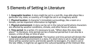 5 Elements of Setting in Literature
• 1. Geographic location: A story might be set in a real-life, map able place like a
particular city, state, or country, or it might be set in an imaginary world.
• 2. Physical location: A character’s immediate surroundings, like a room or a
temple, can be important information to highlight.
• 3. Physical environment: A story can be set in the natural world where characters
are affected by weather conditions, climate, and other forces of nature.
• 4. Time period: As a writer, it’s necessary to ask, “When does this story take
place?” In literature, time period can be a historical period but it can also be a
season, a time of day, or time of year.
• 5. Social and cultural environment: The location and time period will dictate the
social and cultural environment in a story. If a short story is set in a high school,
there will be societal norms and trends specific to teenagers. If a story is set in
the late 1960s, it might be set against the cultural backdrop of the Vietnam War.
 