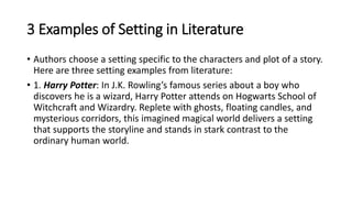 3 Examples of Setting in Literature
• Authors choose a setting specific to the characters and plot of a story.
Here are three setting examples from literature:
• 1. Harry Potter: In J.K. Rowling’s famous series about a boy who
discovers he is a wizard, Harry Potter attends on Hogwarts School of
Witchcraft and Wizardry. Replete with ghosts, floating candles, and
mysterious corridors, this imagined magical world delivers a setting
that supports the storyline and stands in stark contrast to the
ordinary human world.
 