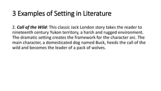 3 Examples of Setting in Literature
2. Call of the Wild: This classic Jack London story takes the reader to
nineteenth century Yukon territory, a harsh and rugged environment.
The dramatic setting creates the framework for the character arc. The
main character, a domesticated dog named Buck, heeds the call of the
wild and becomes the leader of a pack of wolves.
 