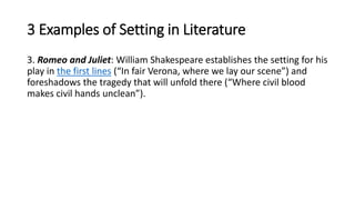 3 Examples of Setting in Literature
3. Romeo and Juliet: William Shakespeare establishes the setting for his
play in the first lines (“In fair Verona, where we lay our scene”) and
foreshadows the tragedy that will unfold there (“Where civil blood
makes civil hands unclean”).
 