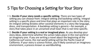 5 Tips for Choosing a Setting for Your Story
• 1. Decide if your story needs a specific setting. There are two types of
setting you can choose from: integral setting and backdrop setting. Integral
setting is a specific place and time that plays an important role in the story.
An integral setting dictates other societal elements in a story like language,
dress, and transportation. A backdrop setting is generic—for example, a
story that takes place in an unnamed small town that is not time-specific.
• 2. Decide if your setting is a real or imagined place. As you develop your
story ideas, determine whether the action takes place in the real world or
an imaginary one. If you are writing a novel about the beginning of the
California surf scene, the real world setting will be the Pacific Coast of
California. If your story is science fiction, you’ll likely construct an imaginary
environment, a process known as worldbuilding.
 