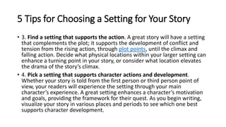 • 3. Find a setting that supports the action. A great story will have a setting
that complements the plot; it supports the development of conflict and
tension from the rising action, through plot points, until the climax and
falling action. Decide what physical locations within your larger setting can
enhance a turning point in your story, or consider what location elevates
the drama of the story’s climax.
• 4. Pick a setting that supports character actions and development.
Whether your story is told from the first person or third person point of
view, your readers will experience the setting through your main
character’s experience. A great setting enhances a character’s motivation
and goals, providing the framework for their quest. As you begin writing,
visualize your story in various places and periods to see which one best
supports character development.
5 Tips for Choosing a Setting for Your Story
 