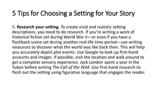 5. Research your setting. To create vivid and realistic setting
descriptions, you need to do research. If you’re writing a work of
historical fiction set during World War II—or even if you have a
flashback scene set during another real-life time period—use writing
resources to discover what the world was like back then. This will help
you accurately depict plot events. Use Google to look up first-hand
accounts and images. If possible, visit the location and walk around to
get a complete sensory experience. Jack London spent a year in the
Yukon before writing The Call of the Wild. Use first-hand research to
flesh out the setting using figurative language that engages the reader.
5 Tips for Choosing a Setting for Your Story
 
