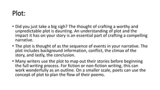 Plot:
• Did you just take a big sigh? The thought of crafting a worthy and
unpredictable plot is daunting. An understanding of plot and the
impact it has on your story is an essential part of crafting a compelling
narrative.
• The plot is thought of as the sequence of events in your narrative. The
plot includes background information, conflict, the climax of the
story, and lastly, the conclusion.
• Many writers use the plot to map out their stories before beginning
the full writing process. For fiction or non-fiction writing, this can
work wonderfully as an outline. On a smaller scale, poets can use the
concept of plot to plan the flow of their poems.
 