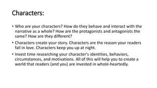 Characters:
• Who are your characters? How do they behave and interact with the
narrative as a whole? How are the protagonists and antagonists the
same? How are they different?
• Characters create your story. Characters are the reason your readers
fall in love. Characters keep you up at night.
• Invest time researching your character's identities, behaviors,
circumstances, and motivations. All of this will help you to create a
world that readers (and you) are invested in whole-heartedly.
 