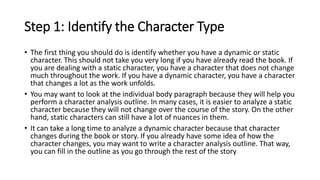 Step 1: Identify the Character Type
• The first thing you should do is identify whether you have a dynamic or static
character. This should not take you very long if you have already read the book. If
you are dealing with a static character, you have a character that does not change
much throughout the work. If you have a dynamic character, you have a character
that changes a lot as the work unfolds.
• You may want to look at the individual body paragraph because they will help you
perform a character analysis outline. In many cases, it is easier to analyze a static
character because they will not change over the course of the story. On the other
hand, static characters can still have a lot of nuances in them.
• It can take a long time to analyze a dynamic character because that character
changes during the book or story. If you already have some idea of how the
character changes, you may want to write a character analysis outline. That way,
you can fill in the outline as you go through the rest of the story
 