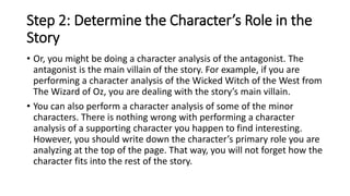 Step 2: Determine the Character’s Role in the
Story
• Or, you might be doing a character analysis of the antagonist. The
antagonist is the main villain of the story. For example, if you are
performing a character analysis of the Wicked Witch of the West from
The Wizard of Oz, you are dealing with the story’s main villain.
• You can also perform a character analysis of some of the minor
characters. There is nothing wrong with performing a character
analysis of a supporting character you happen to find interesting.
However, you should write down the character’s primary role you are
analyzing at the top of the page. That way, you will not forget how the
character fits into the rest of the story.
 