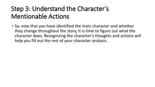 Step 3: Understand the Character’s
Mentionable Actions
• So, now that you have identified the main character and whether
they change throughout the story, it is time to figure out what the
character does. Recognizing the character’s thoughts and actions will
help you fill out the rest of your character analysis.
 