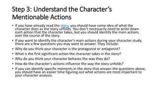Step 3: Understand the Character’s
Mentionable Actions
• If you have already read the story, you should have some idea of what the
character does as the story unfolds. You don’t necessarily need to write down
each action that the character takes, but you should identify the main actions
over the course of the story.
• If you want to identify the character’s main actions during your character study,
there are a few questions you may want to answer. They include:
• Why do you think your character is the protagonist or antagonist?
• What is the first significant action the character takes in the story?
• Why do you think your character behaves the way they do?
• How do the character’s actions influence the way the story unfolds?
• If you can identify specific moments in the story that answer the questions above,
you should have an easier time figuring out what actions are most important to
your character analysis.
 