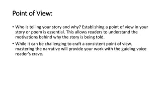 Point of View:
• Who is telling your story and why? Establishing a point of view in your
story or poem is essential. This allows readers to understand the
motivations behind why the story is being told.
• While it can be challenging to craft a consistent point of view,
mastering the narrative will provide your work with the guiding voice
reader's crave.
 