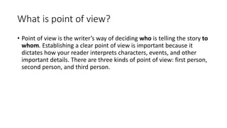 What is point of view?
• Point of view is the writer’s way of deciding who is telling the story to
whom. Establishing a clear point of view is important because it
dictates how your reader interprets characters, events, and other
important details. There are three kinds of point of view: first person,
second person, and third person.
 