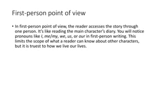 First-person point of view
• In first-person point of view, the reader accesses the story through
one person. It’s like reading the main character’s diary. You will notice
pronouns like I, me/my, we, us, or our in first-person writing. This
limits the scope of what a reader can know about other characters,
but it is truest to how we live our lives.
 