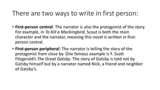 There are two ways to write in first person:
• First-person central: The narrator is also the protagonist of the story.
For example, in To Kill a Mockingbird, Scout is both the main
character and the narrator, meaning this novel is written in first-
person central.
• First-person peripheral: The narrator is telling the story of the
protagonist from close by. One famous example is F. Scott
Fitzgerald’s The Great Gatsby. The story of Gatsby is told not by
Gatsby himself but by a narrator named Nick, a friend and neighbor
of Gatsby’s.
 