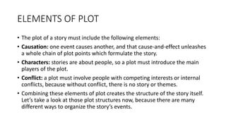 ELEMENTS OF PLOT
• The plot of a story must include the following elements:
• Causation: one event causes another, and that cause-and-effect unleashes
a whole chain of plot points which formulate the story.
• Characters: stories are about people, so a plot must introduce the main
players of the plot.
• Conflict: a plot must involve people with competing interests or internal
conflicts, because without conflict, there is no story or themes.
• Combining these elements of plot creates the structure of the story itself.
Let’s take a look at those plot structures now, because there are many
different ways to organize the story’s events.
 