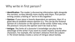 Why write in first person?
• Identification: The reader is discovering information right alongside
the narrator, so they identify more closely with them. First-person
writing creates a feeling of “we’re in this together.”
• Opinion: If your piece is heavily dependent on opinions, then it’s a
good idea to establish whose opinion it is. This can be the fictional
opinion of a character or the opinion of the writer. Either way, using
the pronoun I ensures the opinion won’t be read as fact.
• Intrigue: The limits of a character’s knowledge can play to the
advantage of the writer if you want to create mystery around other
characters. For example, the narrator’s distance from the subject
in The Great Gatsby creates a sense of intrigue about Gatsby.
 