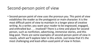 Second-person point of view
• Second-person point of view uses the pronoun you. This point of view
establishes the reader as the protagonist or main character. It is the
most difficult point of view to maintain in a longer piece of creative
writing. As a writer, you want your reader to be engrossed, engaged,
and enthralled but . . . involved? There is a time and place for second
person, such as nonfiction, advertising, immersive stories, and this
blog post. There are some examples of second-person point of view in
novels, which we’ll explore later in this article. Just know that it’s the
most challenging and least-often-used point of view in fiction.
 