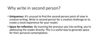 Why write in second person?
• Uniqueness: It’s unusual to find the second-person point of view in
creative writing. Write in second person for a creative challenge or to
create a novel experience for your reader.
• Space for reflection: By inserting the pronoun you into writing, you’re
addressing the reader directly. This is a useful way to generate space
for their personal contemplation.
 