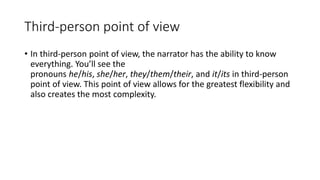 Third-person point of view
• In third-person point of view, the narrator has the ability to know
everything. You’ll see the
pronouns he/his, she/her, they/them/their, and it/its in third-person
point of view. This point of view allows for the greatest flexibility and
also creates the most complexity.
 