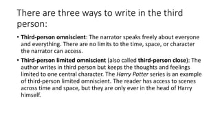 There are three ways to write in the third
person:
• Third-person omniscient: The narrator speaks freely about everyone
and everything. There are no limits to the time, space, or character
the narrator can access.
• Third-person limited omniscient (also called third-person close): The
author writes in third person but keeps the thoughts and feelings
limited to one central character. The Harry Potter series is an example
of third-person limited omniscient. The reader has access to scenes
across time and space, but they are only ever in the head of Harry
himself.
 
