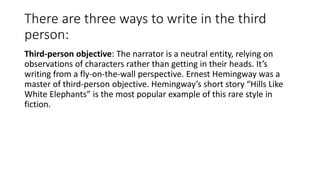There are three ways to write in the third
person:
Third-person objective: The narrator is a neutral entity, relying on
observations of characters rather than getting in their heads. It’s
writing from a fly-on-the-wall perspective. Ernest Hemingway was a
master of third-person objective. Hemingway’s short story “Hills Like
White Elephants” is the most popular example of this rare style in
fiction.
 