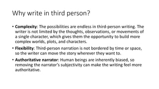 Why write in third person?
• Complexity: The possibilities are endless in third-person writing. The
writer is not limited by the thoughts, observations, or movements of
a single character, which gives them the opportunity to build more
complex worlds, plots, and characters.
• Flexibility: Third-person narration is not bordered by time or space,
so the writer can move the story wherever they want to.
• Authoritative narrator: Human beings are inherently biased, so
removing the narrator’s subjectivity can make the writing feel more
authoritative.
 