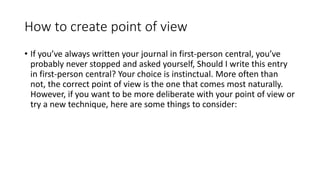 How to create point of view
• If you’ve always written your journal in first-person central, you’ve
probably never stopped and asked yourself, Should I write this entry
in first-person central? Your choice is instinctual. More often than
not, the correct point of view is the one that comes most naturally.
However, if you want to be more deliberate with your point of view or
try a new technique, here are some things to consider:
 