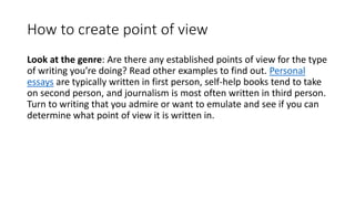 How to create point of view
Look at the genre: Are there any established points of view for the type
of writing you’re doing? Read other examples to find out. Personal
essays are typically written in first person, self-help books tend to take
on second person, and journalism is most often written in third person.
Turn to writing that you admire or want to emulate and see if you can
determine what point of view it is written in.
 