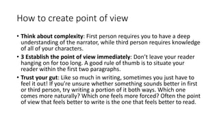 How to create point of view
• Think about complexity: First person requires you to have a deep
understanding of the narrator, while third person requires knowledge
of all of your characters.
• 3 Establish the point of view immediately: Don’t leave your reader
hanging on for too long. A good rule of thumb is to situate your
reader within the first two paragraphs.
• Trust your gut: Like so much in writing, sometimes you just have to
feel it out! If you’re unsure whether something sounds better in first
or third person, try writing a portion of it both ways. Which one
comes more naturally? Which one feels more forced? Often the point
of view that feels better to write is the one that feels better to read.
 