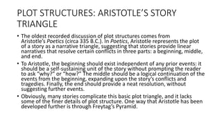PLOT STRUCTURES: ARISTOTLE’S STORY
TRIANGLE
• The oldest recorded discussion of plot structures comes from
Aristotle’s Poetics (circa 335 B.C.). In Poetics, Aristotle represents the plot
of a story as a narrative triangle, suggesting that stories provide linear
narratives that resolve certain conflicts in three parts: a beginning, middle,
and end.
• To Aristotle, the beginning should exist independent of any prior events: it
should be a self-sustaining unit of the story without prompting the reader
to ask “why?” or “how?” The middle should be a logical continuation of the
events from the beginning, expanding upon the story’s conflicts and
tragedies. Finally, the end should provide a neat resolution, without
suggesting further events.
• Obviously, many stories complicate this basic plot triangle, and it lacks
some of the finer details of plot structure. One way that Aristotle has been
developed further is through Freytag’s Pyramid.
 