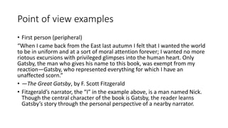 Point of view examples
• First person (peripheral)
“When I came back from the East last autumn I felt that I wanted the world
to be in uniform and at a sort of moral attention forever; I wanted no more
riotous excursions with privileged glimpses into the human heart. Only
Gatsby, the man who gives his name to this book, was exempt from my
reaction—Gatsby, who represented everything for which I have an
unaffected scorn.”
• —The Great Gatsby, by F. Scott Fitzgerald
• Fitzgerald’s narrator, the “I” in the example above, is a man named Nick.
Though the central character of the book is Gatsby, the reader learns
Gatsby’s story through the personal perspective of a nearby narrator.
 