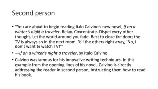 Second person
• “You are about to begin reading Italo Calvino’s new novel, If on a
winter’s night a traveler. Relax. Concentrate. Dispel every other
thought. Let the world around you fade. Best to close the door; the
TV is always on in the next room. Tell the others right away, ‘No, I
don’t want to watch TV!’”
• —If on a winter’s night a traveler, by Italo Calvino
• Calvino was famous for his innovative writing techniques. In this
example from the opening lines of his novel, Calvino is directly
addressing the reader in second person, instructing them how to read
his book.
 